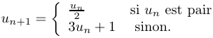 
	u_{n+1} = \left\{
		\begin{array}{ll}
			\frac{u_n}{2} & \textrm{si } u_n \textrm{ est pair}\\
			3u_n+1 & \textrm{ sinon.}
		\end{array}
	\right.
	